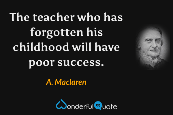 The teacher who has forgotten his childhood will have poor success. - A. Maclaren quote.