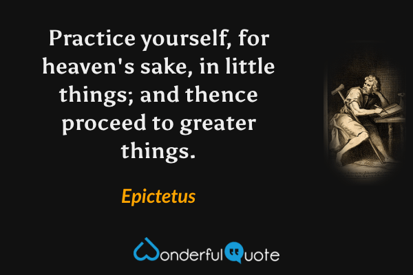 Practice yourself, for heaven's sake, in little things; and thence proceed to greater things. - Epictetus quote.