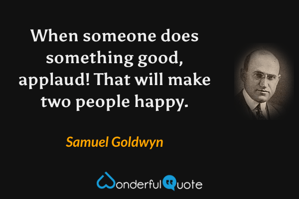 When someone does something good, applaud! That will make two people happy. - Samuel Goldwyn quote.