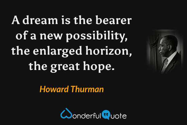 A dream is the bearer of a new possibility, the enlarged horizon, the great hope. - Howard Thurman quote.