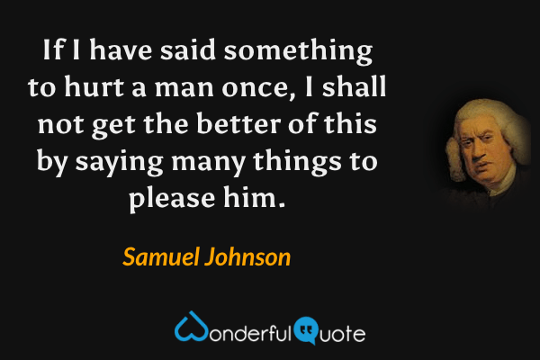 If I have said something to hurt a man once, I shall not get the better of this by saying many things to please him. - Samuel Johnson quote.