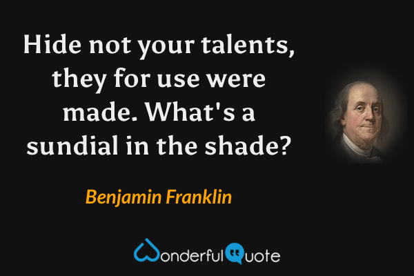 Hide not your talents, they for use were made. What's a sundial in the shade? - Benjamin Franklin quote.