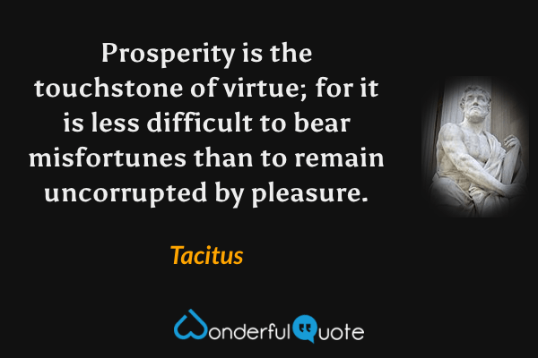 Prosperity is the touchstone of virtue; for it is less difficult to bear misfortunes than to remain uncorrupted by pleasure. - Tacitus quote.
