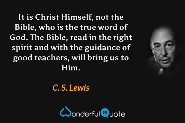 It is Christ Himself, not the Bible, who is the true word of God. The Bible, read in the right spirit and with the guidance of good teachers, will bring us to Him. - C. S. Lewis quote.