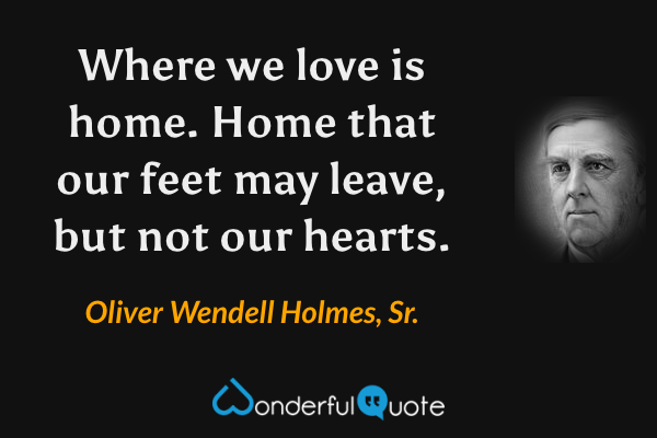 Where we love is home. Home that our feet may leave, but not our hearts. - Oliver Wendell Holmes, Sr. quote.