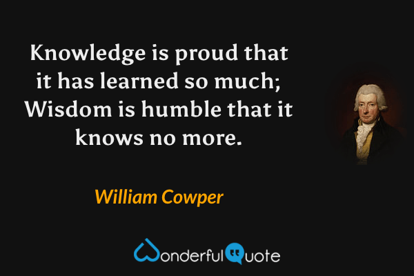 Knowledge is proud that it has learned so much; Wisdom is humble that it knows no more. - William Cowper quote.
