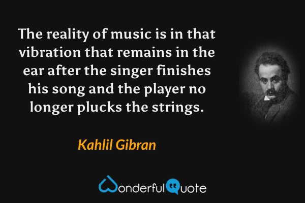 The reality of music is in that vibration that remains in the ear after the singer finishes his song and the player no longer plucks the strings. - Kahlil Gibran quote.