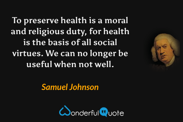 To preserve health is a moral and religious duty, for health is the basis of all social virtues. We can no longer be useful when not well. - Samuel Johnson quote.