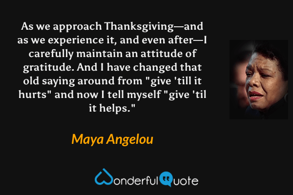 As we approach Thanksgiving—and as we experience it, and even after—I carefully maintain an attitude of gratitude. And I have changed that old saying around from "give 'till it hurts" and now I tell myself "give 'til it helps." - Maya Angelou quote.