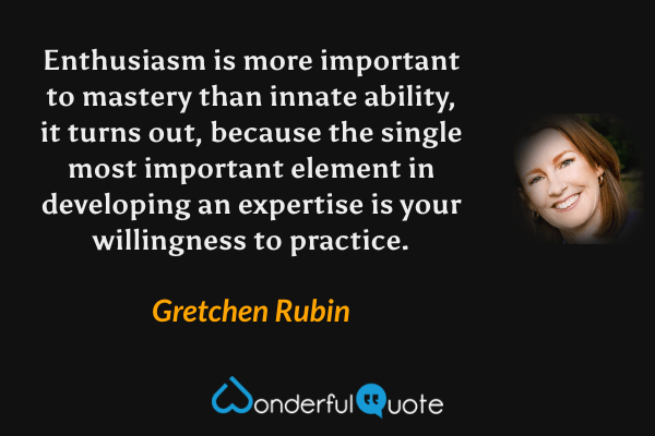 Enthusiasm is more important to mastery than innate ability, it turns out, because the single most important element in developing an expertise is your willingness to practice. - Gretchen Rubin quote.