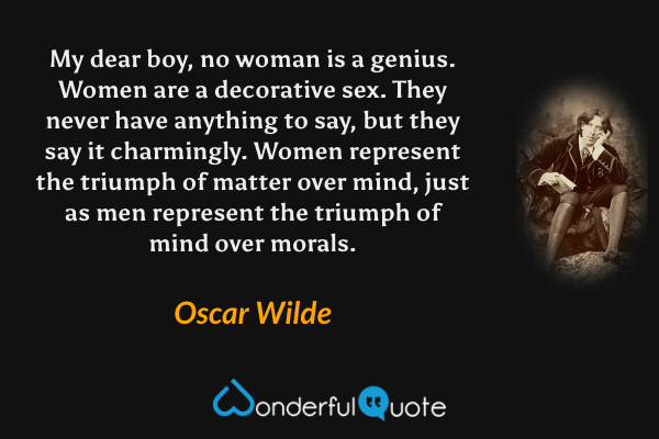My dear boy, no woman is a genius. Women are a decorative sex. They never have anything to say, but they say it charmingly. Women represent the triumph of matter over mind, just as men represent the triumph of mind over morals. - Oscar Wilde quote.