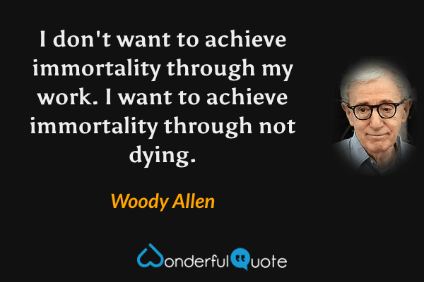 I don't want to achieve immortality through my work. I want to achieve immortality through not dying. - Woody Allen quote.