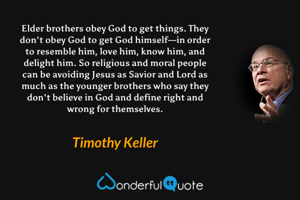 Elder brothers obey God to get things. They don't obey God to get God himself—in order to resemble him, love him, know him, and delight him. So religious and moral people can be avoiding Jesus as Savior and Lord as much as the younger brothers who say they don't believe in God and define right and wrong for themselves. - Timothy Keller quote.