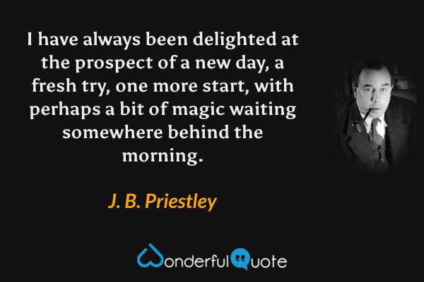 I have always been delighted at the prospect of a new day, a fresh try, one more start, with perhaps a bit of magic waiting somewhere behind the morning. - J. B. Priestley quote.
