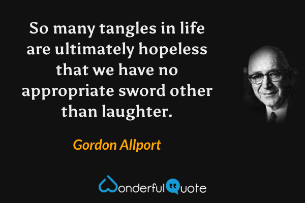 So many tangles in life are ultimately hopeless that we have no appropriate sword other than laughter. - Gordon Allport quote.