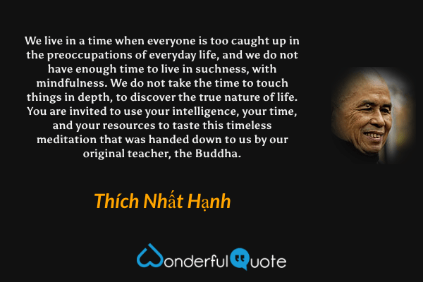 We live in a time when everyone is too caught up in the preoccupations of everyday life, and we do not have enough time to live in suchness, with mindfulness. We do not take the time to touch things in depth, to discover the true nature of life. You are invited to use your intelligence, your time, and your resources to taste this timeless meditation that was handed down to us by our original teacher, the Buddha. - Thích Nhất Hạnh quote.