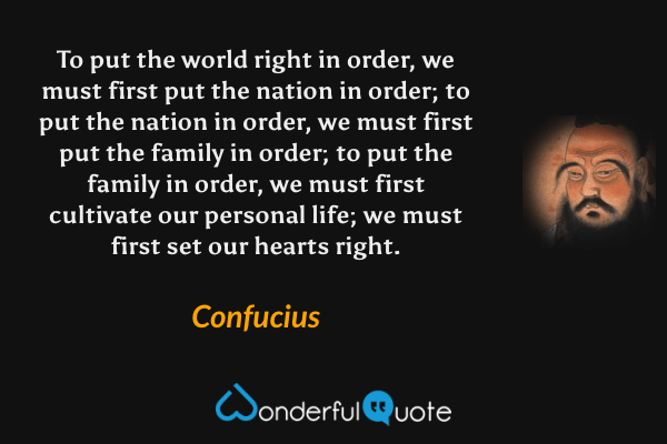 To put the world right in order, we must first put the nation in order; to put the nation in order, we must first put the family in order; to put the family in order, we must first cultivate our personal life; we must first set our hearts right. - Confucius quote.