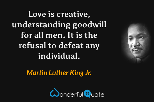 Love is creative, understanding goodwill for all men. It is the refusal to defeat any individual. - Martin Luther King Jr. quote.