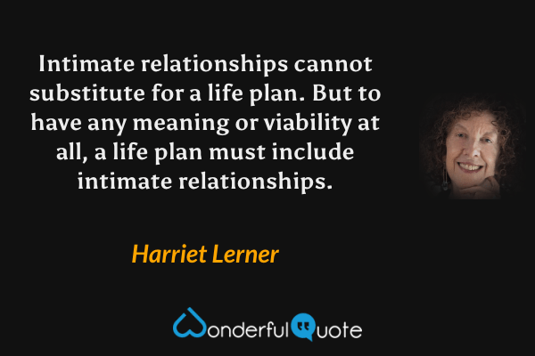 Intimate relationships cannot substitute for a life plan. But to have any meaning or viability at all, a life plan must include intimate relationships. - Harriet Lerner quote.