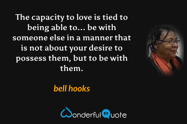 The capacity to love is tied to being able to... be with someone else in a manner that is not about your desire to possess them, but to be with them. - bell hooks quote.
