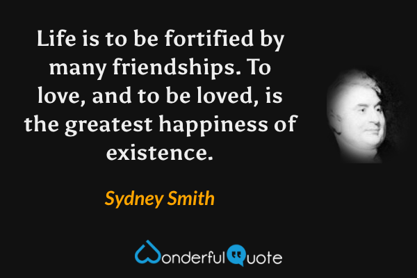 Life is to be fortified by many friendships. To love, and to be loved, is the greatest happiness of existence. - Sydney Smith quote.
