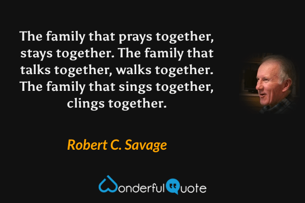 The family that prays together, stays together. The family that talks together, walks together. The family that sings together, clings together. - Robert C. Savage quote.