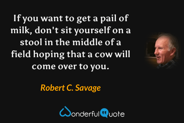 If you want to get a pail of milk, don't sit yourself on a stool in the middle of a field hoping that a cow will come over to you. - Robert C. Savage quote.