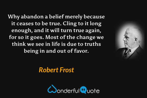 Why abandon a belief merely because it ceases to be true. Cling to it long enough, and it will turn true again, for so it goes. Most of the change we think we see in life is due to truths being in and out of favor. - Robert Frost quote.