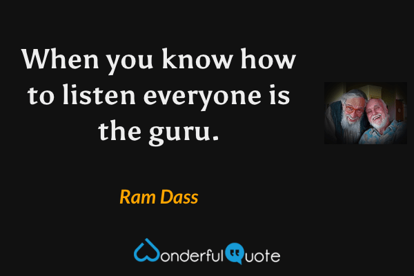 When you know how to listen everyone is the guru. - Ram Dass quote.