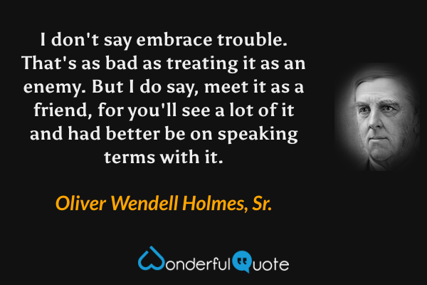 I don't say embrace trouble. That's as bad as treating it as an enemy. But I do say, meet it as a friend, for you'll see a lot of it and had better be on speaking terms with it. - Oliver Wendell Holmes, Sr. quote.