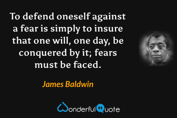 To defend oneself against a fear is simply to insure that one will, one day, be conquered by it; fears must be faced. - James Baldwin quote.