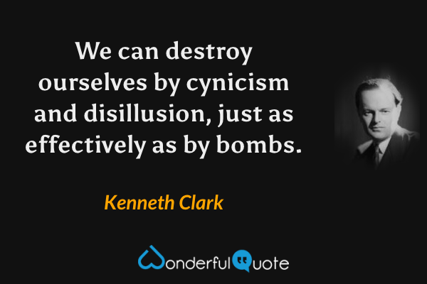 We can destroy ourselves by cynicism and disillusion, just as effectively as by bombs. - Kenneth Clark quote.