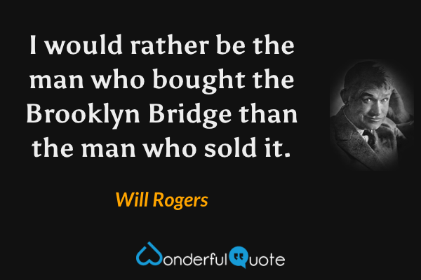 I would rather be the man who bought the Brooklyn Bridge than the man who sold it. - Will Rogers quote.