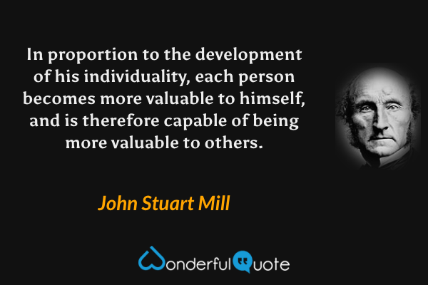 In proportion to the development of his individuality, each person becomes more valuable to himself, and is therefore capable of being more valuable to others. - John Stuart Mill quote.