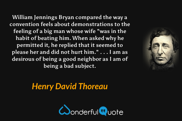 William Jennings Bryan compared the way a convention feels about demonstrations to the feeling of a big man whose wife "was in the habit of beating him. When asked why he permitted it, he replied that it seemed to please her and did not hurt him." . . . I am as desirous of being a good neighbor as I am of being a bad subject. - Henry David Thoreau quote.