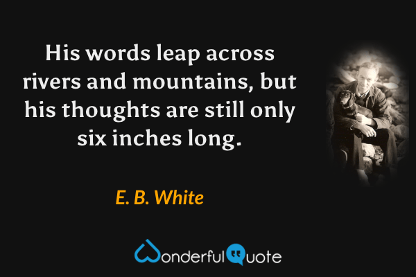 His words leap across rivers and mountains, but his thoughts are still only six inches long. - E. B. White quote.