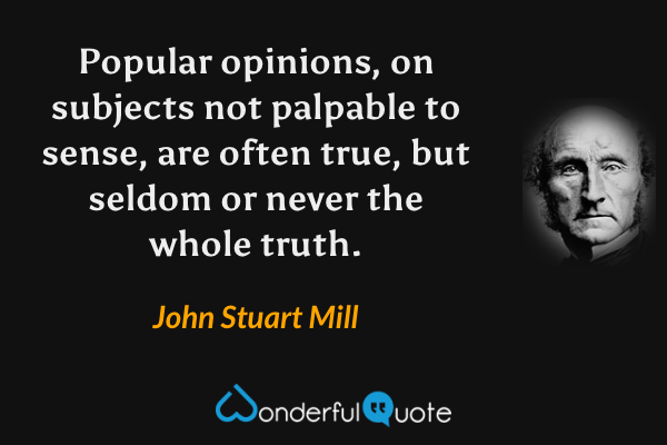 Popular opinions, on subjects not palpable to sense, are often true, but seldom or never the whole truth. - John Stuart Mill quote.