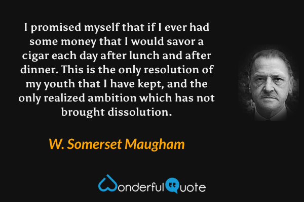 I promised myself that if I ever had some money that I would savor a cigar each day after lunch and after dinner. This is the only resolution of my youth that I have kept, and the only realized ambition which has not brought dissolution. - W. Somerset Maugham quote.
