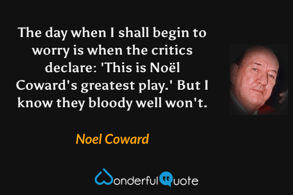 The day when I shall begin to worry is when the critics declare: 'This is Noël Coward's greatest play.' But I know they bloody well won't. - Noel Coward quote.