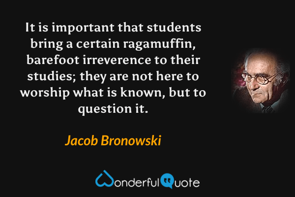 It is important that students bring a certain ragamuffin, barefoot irreverence to their studies; they are not here to worship what is known, but to question it. - Jacob Bronowski quote.