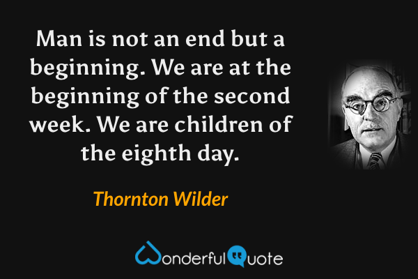 Man is not an end but a beginning. We are at the beginning of the second week. We are children of the eighth day. - Thornton Wilder quote.