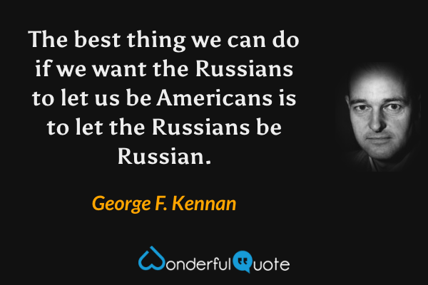 The best thing we can do if we want the Russians to let us be Americans is to let the Russians be Russian. - George F. Kennan quote.