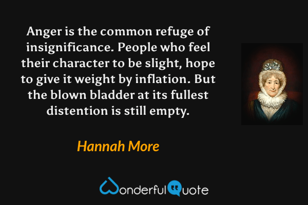 Anger is the common refuge of insignificance.  People who feel their character to be slight, hope to give it weight by inflation.  But the blown bladder at its fullest distention is still empty. - Hannah More quote.