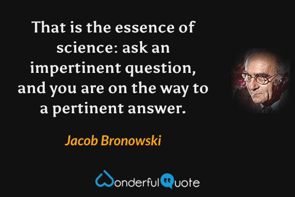 That is the essence of science: ask an impertinent question, and you are on the way to a pertinent answer. - Jacob Bronowski quote.