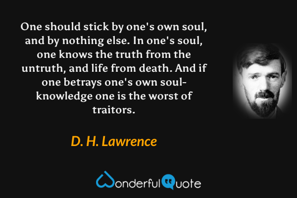 One should stick by one's own soul, and by nothing else.  In one's soul, one knows the truth from the untruth, and life from death.  And if one betrays one's own soul-knowledge one is the worst of traitors. - D. H. Lawrence quote.