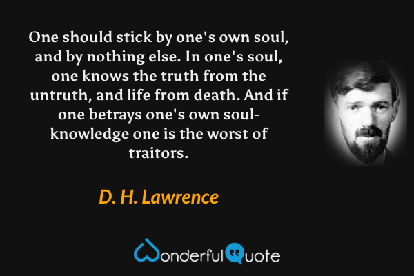 One should stick by one's own soul, and by nothing else. In one's soul, one knows the truth from the untruth, and life from death. And if one betrays one's own soul-knowledge one is the worst of traitors. - D. H. Lawrence quote.