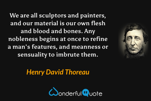 We are all sculptors and painters, and our material is our own flesh and blood and bones. Any nobleness begins at once to refine a man's features, and meanness or sensuality to imbrute them. - Henry David Thoreau quote.