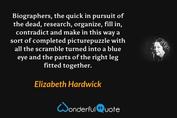 Biographers, the quick in pursuit of the dead, research, organize, fill in, contradict and make in this way a sort of completed picturepuzzle with all the scramble turned into a blue eye and the parts of the right leg fitted together. - Elizabeth Hardwick quote.