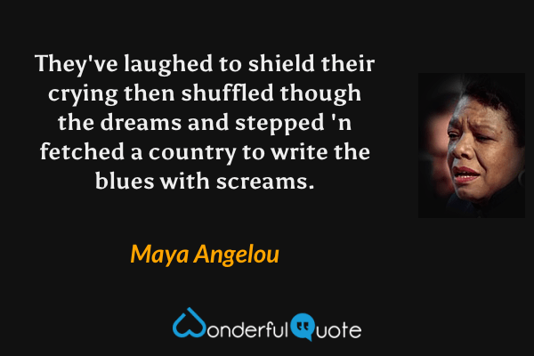 They've laughed to shield their crying
then shuffled though the dreams
and stepped 'n fetched a country
to write the blues with screams. - Maya Angelou quote.