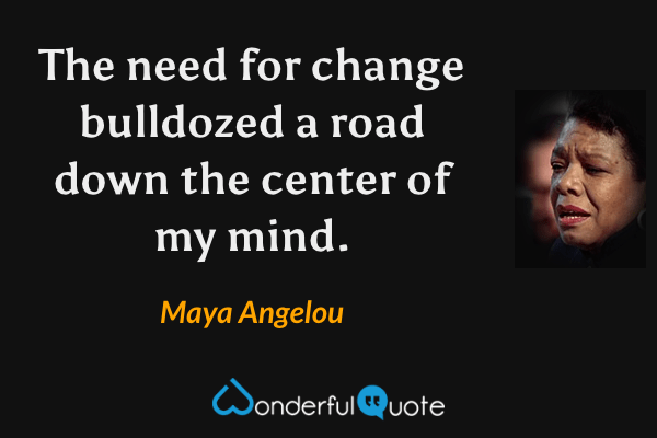The need for change bulldozed a road down the center of my mind. - Maya Angelou quote.
